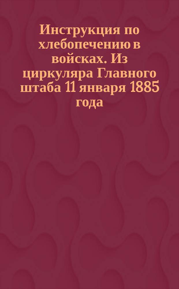 Инструкция по хлебопечению в войсках. Из циркуляра Главного штаба 11 января 1885 года, № 5