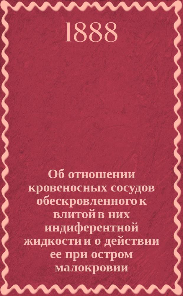 Об отношении кровеносных сосудов обескровленного к влитой в них индиферентной жидкости и о действии ее при остром малокровии : Лекция, чит. 30 янв. 1888 г. перед конф. Воен.-мед. акад., на звание прив.-доц. по общ. и эксперим. патологии