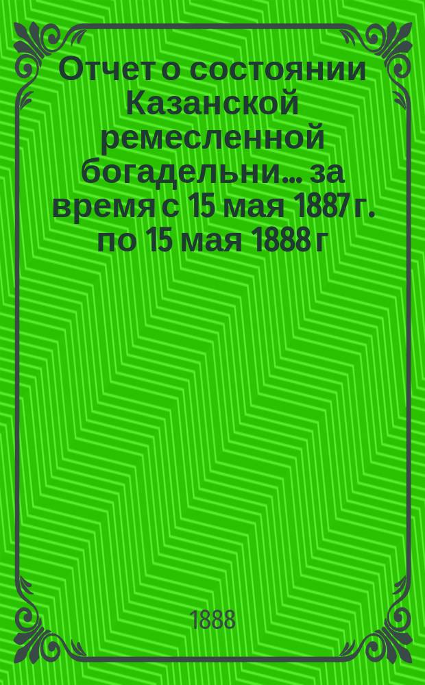 Отчет о состоянии Казанской ремесленной богадельни... ... за время с 15 мая 1887 г. по 15 мая 1888 г.
