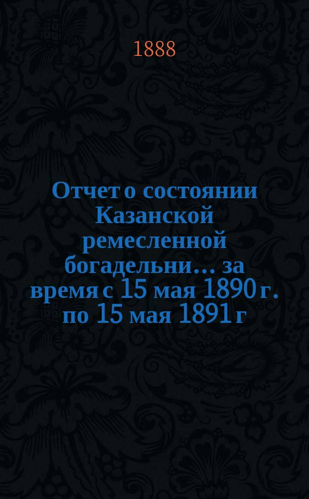 Отчет о состоянии Казанской ремесленной богадельни... ... за время с 15 мая 1890 г. по 15 мая 1891 г.