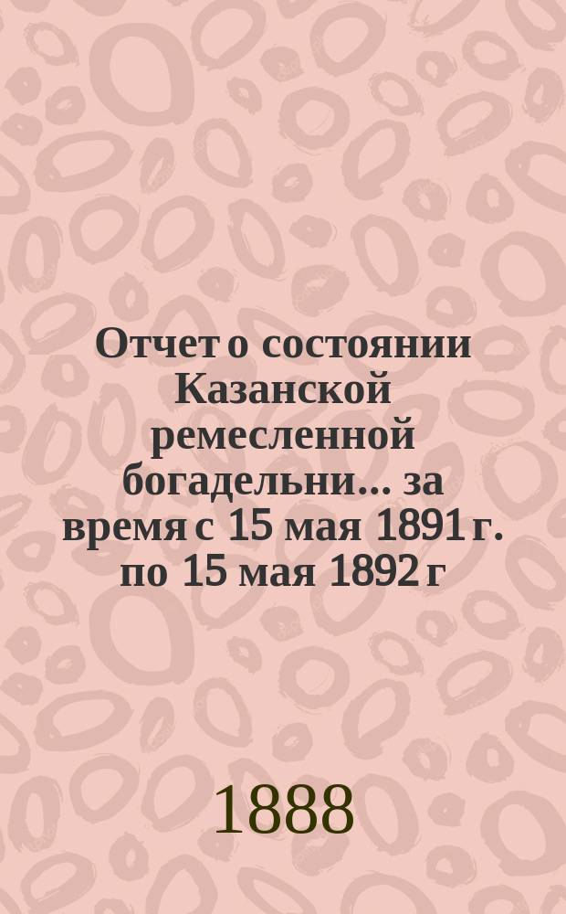 Отчет о состоянии Казанской ремесленной богадельни... ... за время с 15 мая 1891 г. по 15 мая 1892 г.
