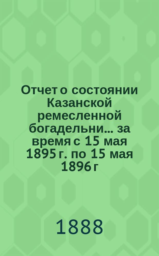 Отчет о состоянии Казанской ремесленной богадельни... ... за время с 15 мая 1895 г. по 15 мая 1896 г.