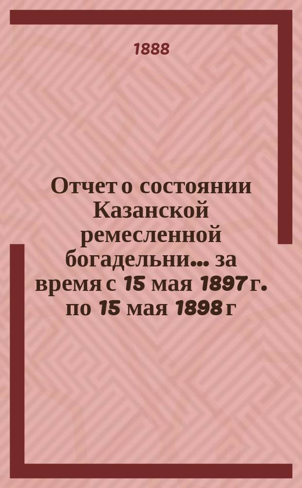 Отчет о состоянии Казанской ремесленной богадельни... ... за время с 15 мая 1897 г. по 15 мая 1898 г.