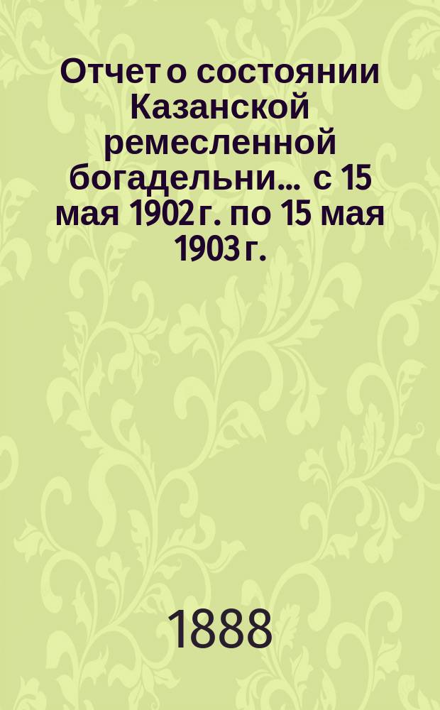 Отчет о состоянии Казанской ремесленной богадельни... ... с 15 мая 1902 г. по 15 мая 1903 г.