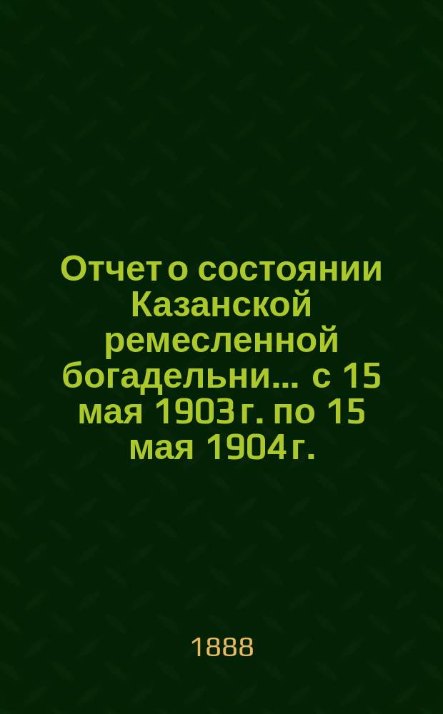 Отчет о состоянии Казанской ремесленной богадельни... ... с 15 мая 1903 г. по 15 мая 1904 г.