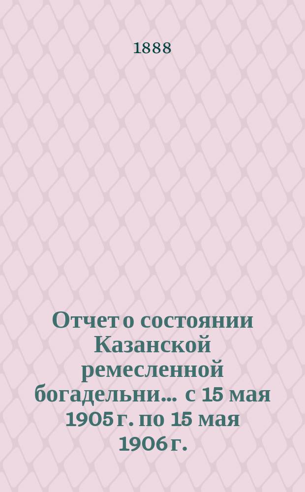 Отчет о состоянии Казанской ремесленной богадельни... ... с 15 мая 1905 г. по 15 мая 1906 г.
