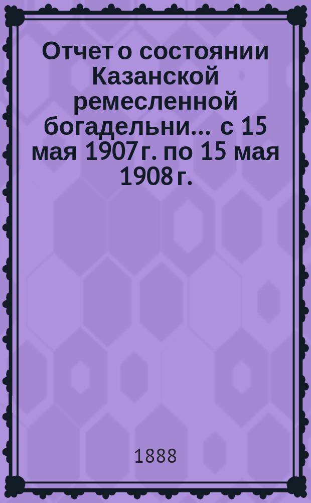 Отчет о состоянии Казанской ремесленной богадельни... ... с 15 мая 1907 г. по 15 мая 1908 г.