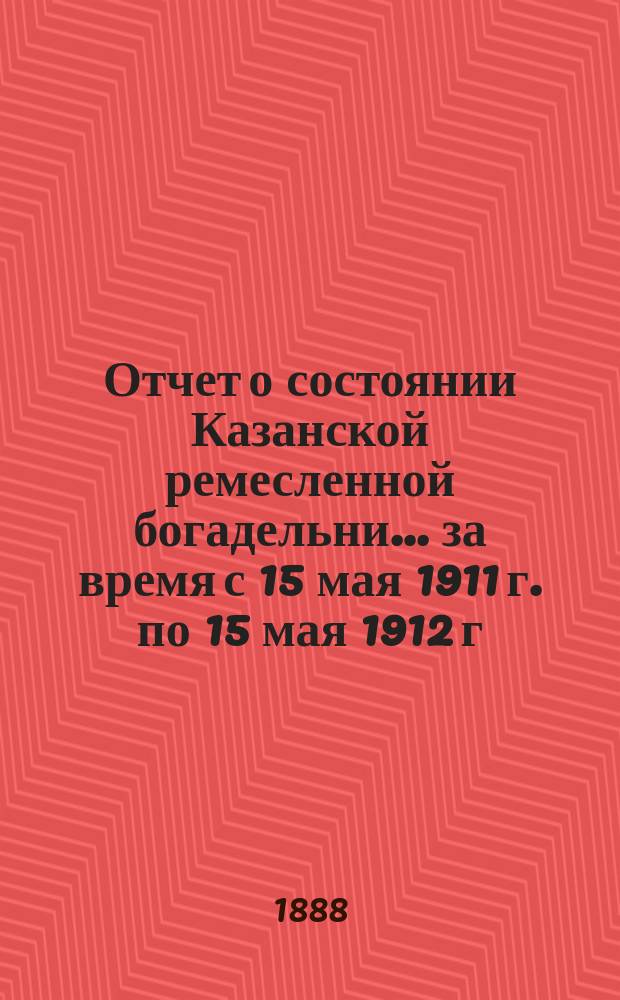 Отчет о состоянии Казанской ремесленной богадельни... ... за время с 15 мая 1911 г. по 15 мая 1912 г.
