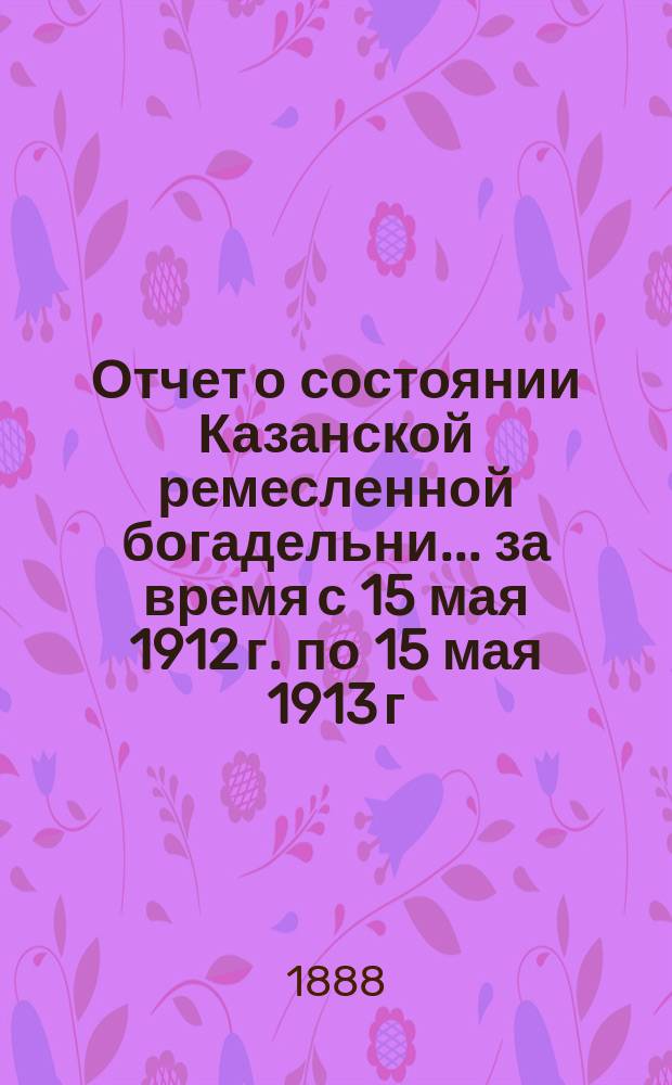 Отчет о состоянии Казанской ремесленной богадельни... ... за время с 15 мая 1912 г. по 15 мая 1913 г.