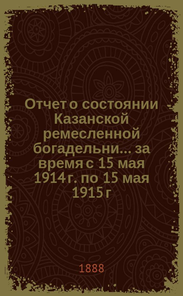 Отчет о состоянии Казанской ремесленной богадельни... ... за время с 15 мая 1914 г. по 15 мая 1915 г.