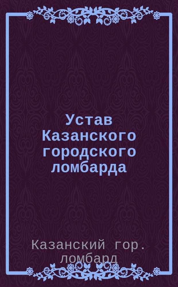Устав Казанского городского ломбарда : Напеч. в Собрании узаконений 1888 г. № 84 : Утв. 20 июня 1888 г. : С прил. доп. правил