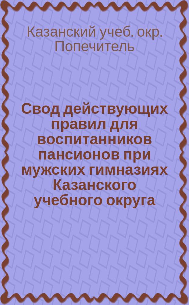 Свод действующих правил для воспитанников пансионов при мужских гимназиях Казанского учебного округа