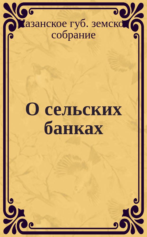 О сельских банках: а) Постановление XXIII очередного Казанского губернского земского собрания; б) Нормальный устав сельских банков; в) Правила о порядке и условиях учреждения сельских банков, надзора за ними и прекращения их действий