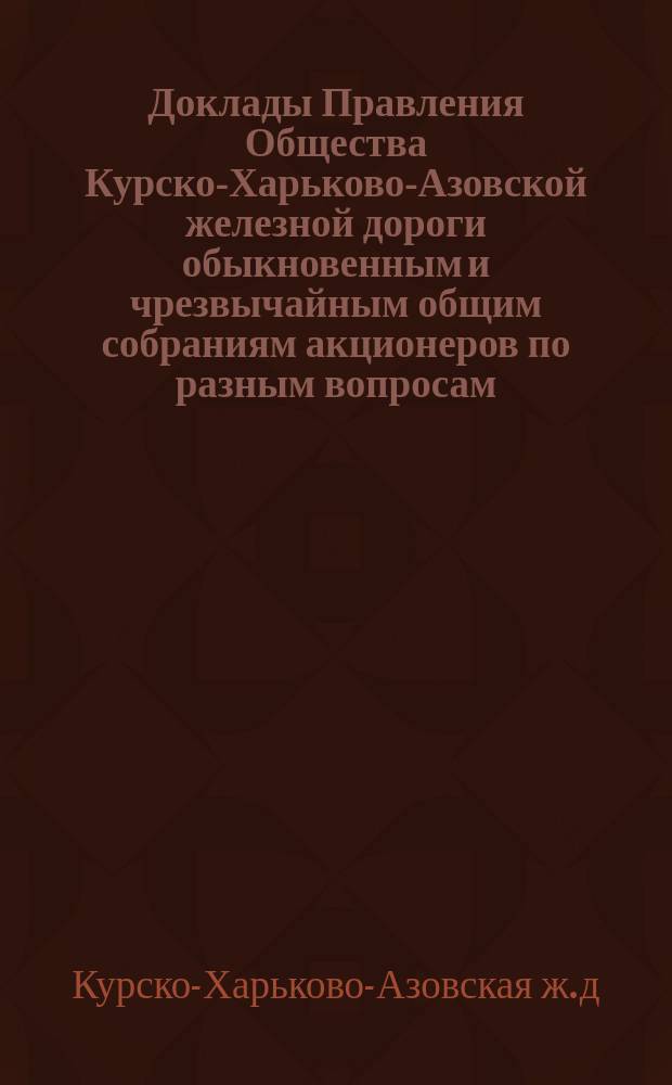 [Доклады Правления Общества Курско-Харьково-Азовской железной дороги обыкновенным и чрезвычайным общим собраниям акционеров по разным вопросам]
