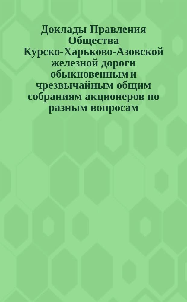 [Доклады Правления Общества Курско-Харьково-Азовской железной дороги обыкновенным и чрезвычайным общим собраниям акционеров по разным вопросам]. ... 16 марта 1889 г.