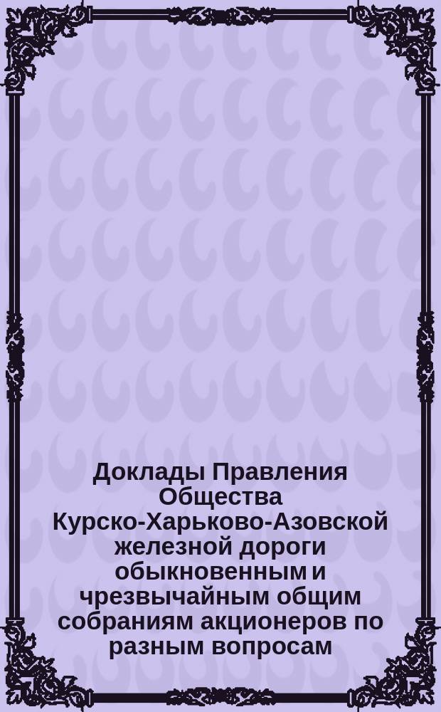 [Доклады Правления Общества Курско-Харьково-Азовской железной дороги обыкновенным и чрезвычайным общим собраниям акционеров по разным вопросам]. ... 5 апреля 1890 г.