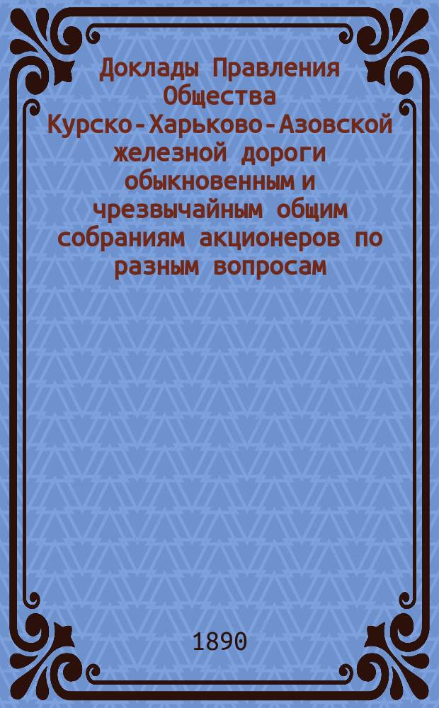 [Доклады Правления Общества Курско-Харьково-Азовской железной дороги обыкновенным и чрезвычайным общим собраниям акционеров по разным вопросам]. ... 19 июня 1890 г.