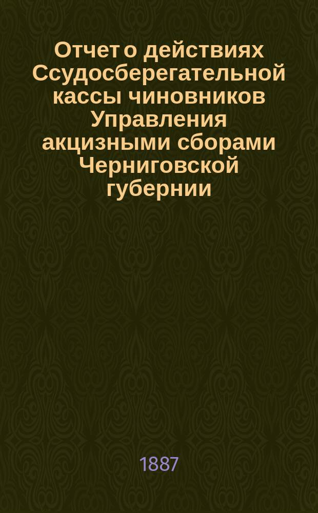 Отчет о действиях Ссудосберегательной кассы чиновников Управления акцизными сборами Черниговской губернии... ... за время с 1-го мая 1886 по 1-е мая 1887 года