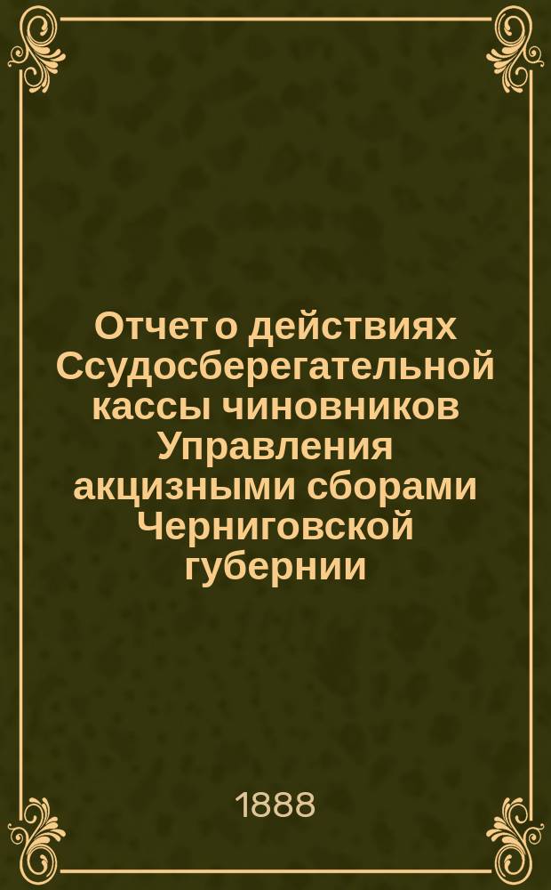 Отчет о действиях Ссудосберегательной кассы чиновников Управления акцизными сборами Черниговской губернии... ... за время с 1-го мая 1887 по 1-е мая 1888 года