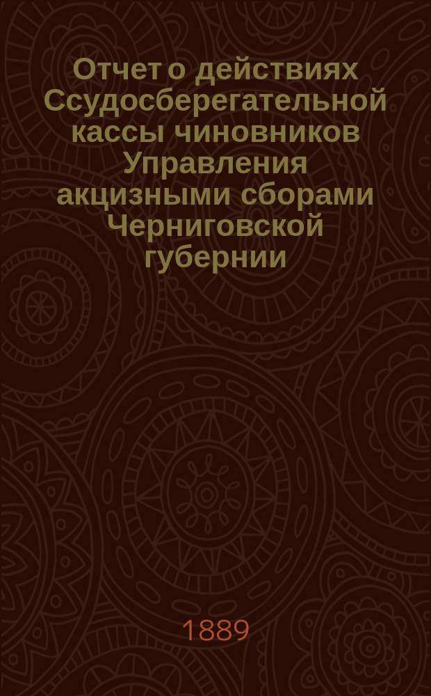 Отчет о действиях Ссудосберегательной кассы чиновников Управления акцизными сборами Черниговской губернии... ... за время с 1-го мая 1888 по 1-е мая 1889 года
