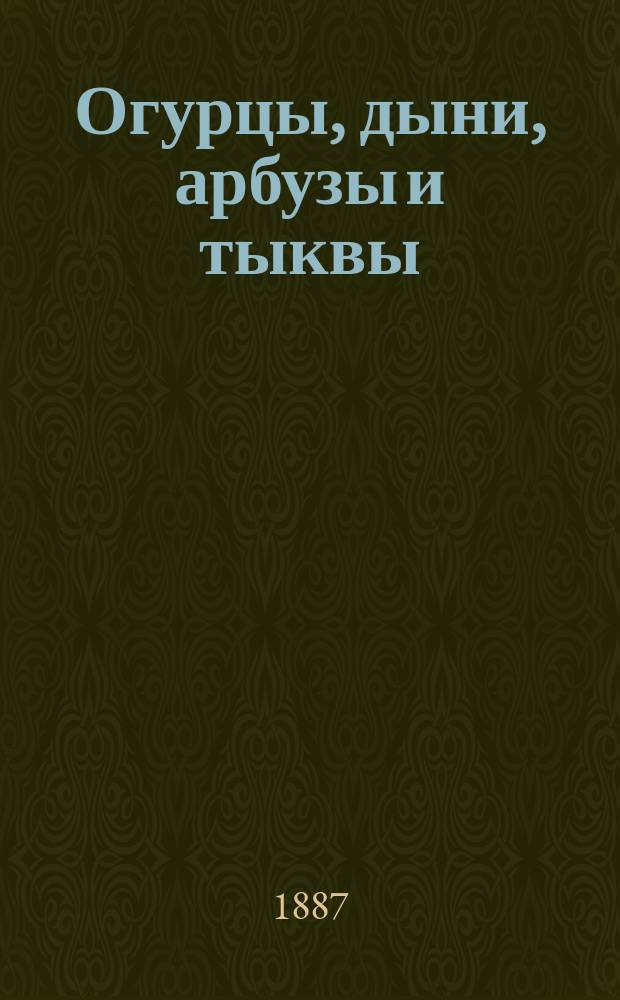 Огурцы, дыни, арбузы и тыквы : Описание пород и уход за ними в парниках, огородах и на полях (баштонах) и о разведении шампиньонов : С 50 рис. парников, теплиц, плодов и проч
