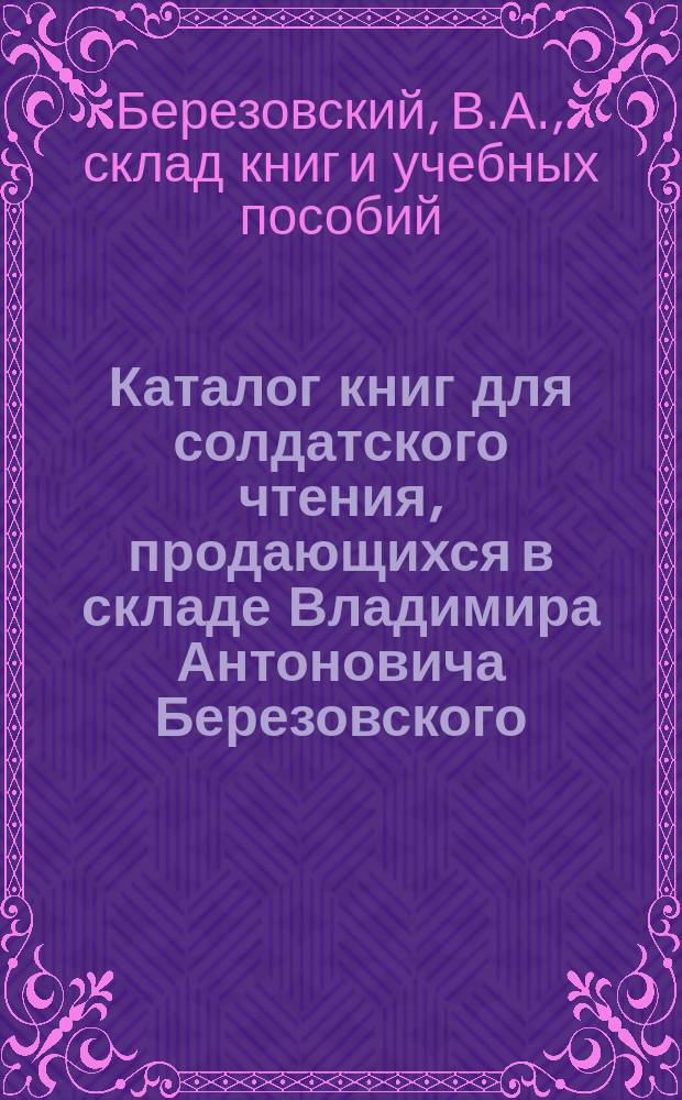 Каталог книг для солдатского чтения, продающихся в складе Владимира Антоновича Березовского. С.-Петербург...