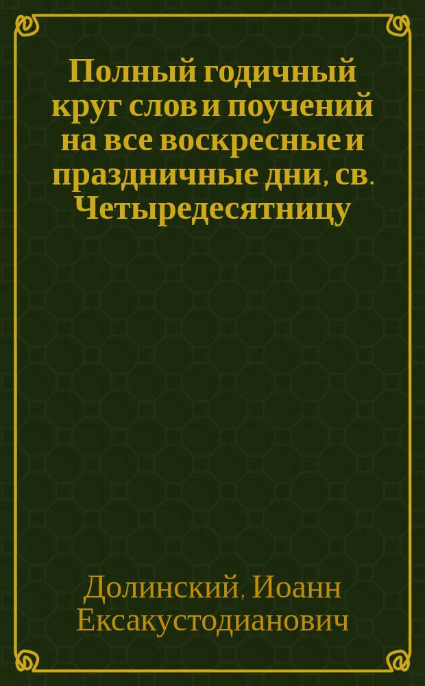 Полный годичный круг слов и поучений на все воскресные и праздничные дни, св. Четыредесятницу, высокоторжественные дни и разные случаи Рыбинской Покровской церкви священника Иоанна Долинского