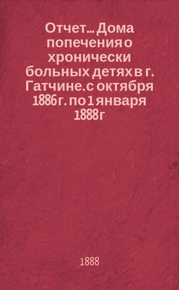 Отчет... Дома попечения о хронически больных детях в г. Гатчине. с октября 1886 г. по 1 января 1888 г.