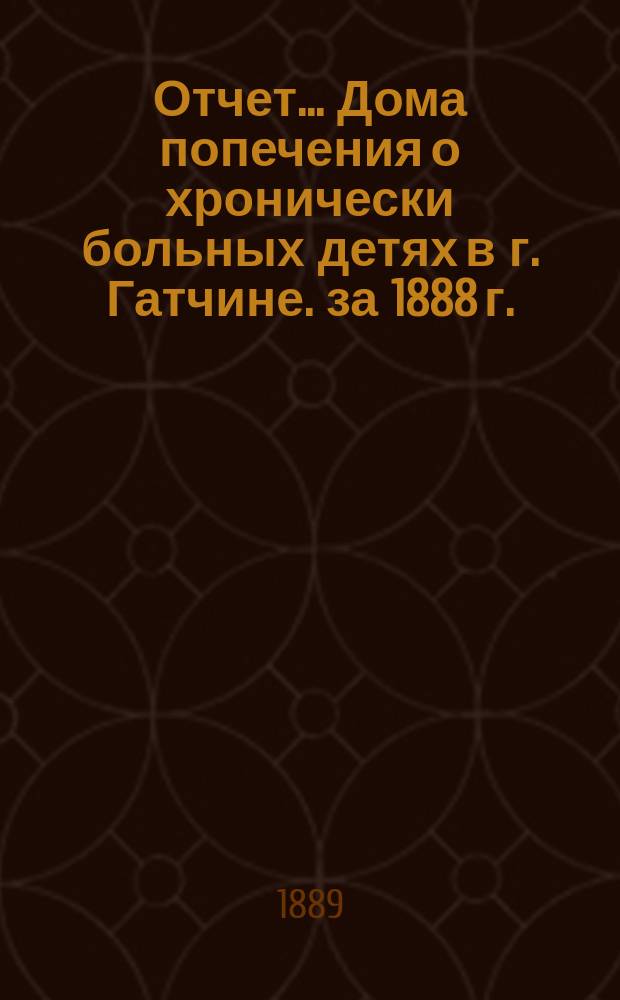 Отчет... Дома попечения о хронически больных детях в г. Гатчине. за 1888 г.