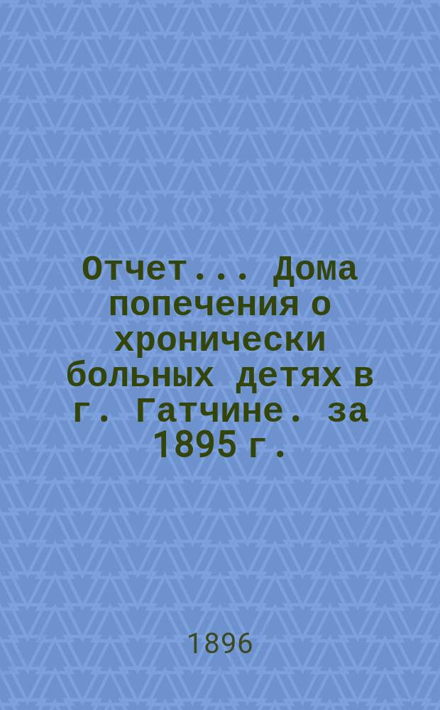 Отчет... Дома попечения о хронически больных детях в г. Гатчине. за 1895 г.