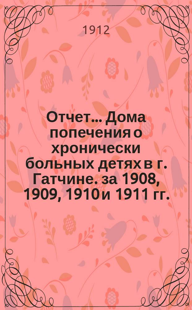 Отчет... Дома попечения о хронически больных детях в г. Гатчине. за 1908, 1909, 1910 и 1911 гг.