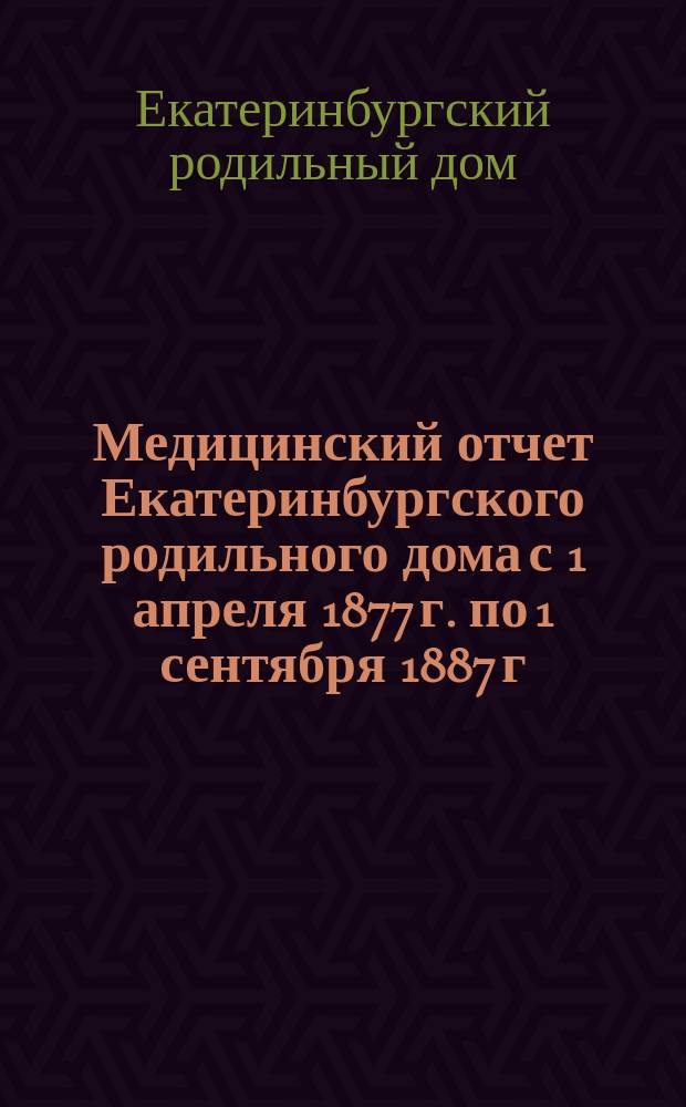 Медицинский отчет Екатеринбургского родильного дома с 1 апреля 1877 г. по 1 сентября 1887 г. : С прил.