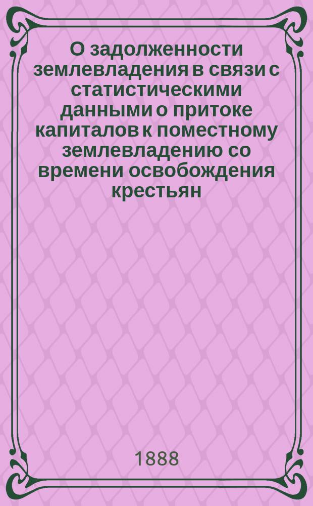 О задолженности землевладения в связи с статистическими данными о притоке капиталов к поместному землевладению со времени освобождения крестьян : Сост. по поруч. пред... Комис. по поводу падения цен на с.-х. произведения