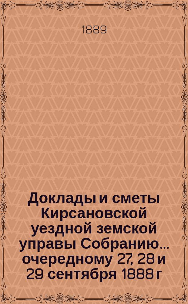 Доклады и сметы Кирсановской уездной земской управы Собранию... ... очередному 27, 28 и 29 сентября 1888 г. : ... очередному 27, 28 и 29 сентября 1888 г. и чрезвычайному собранию 3 декабря того же года и журналы собрания