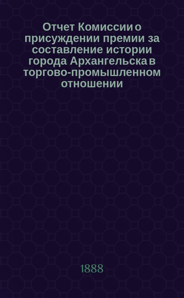 Отчет Комиссии о присуждении премии за составление истории города Архангельска в торгово-промышленном отношении : Докл. пред. Комис. Г.И. Минейко