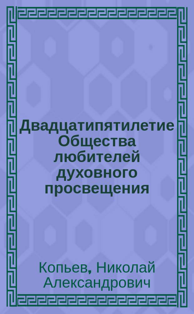 Двадцатипятилетие Общества любителей духовного просвещения (1863-1888 г.) : Ист. записка, чит. в торжеств. собр. О-ва... 18 сент. 1888 г. секретарем о-ва, свящ. Н.А. Копьевым