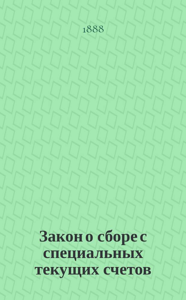 Закон о сборе с специальных текущих счетов : (Высоч. утв. 21 дек. 1887 г. мнение Гос. сов.) : С разъясн. циркулярами М-ва фин. подведомств. учреждениям