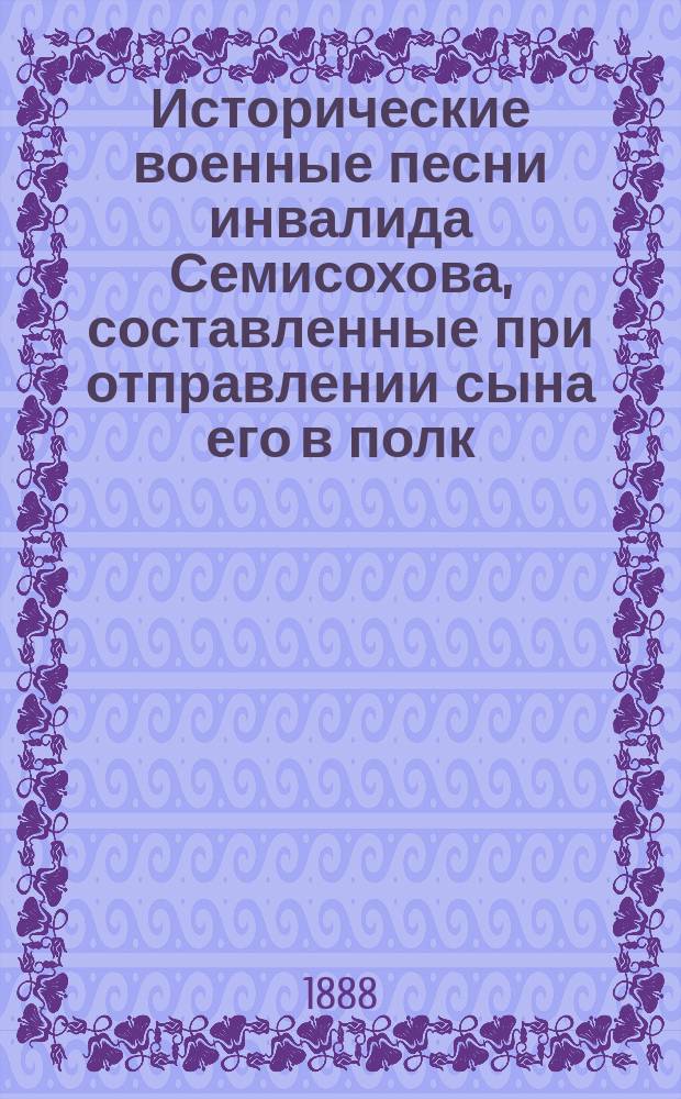 Исторические военные песни инвалида Семисохова, составленные при отправлении сына его в полк, в 1848 году : Посмерт. изд. из соч. Виктора Егоровича Лещинского, посвящ. памяти героев Скобелевых. Вып. 1-