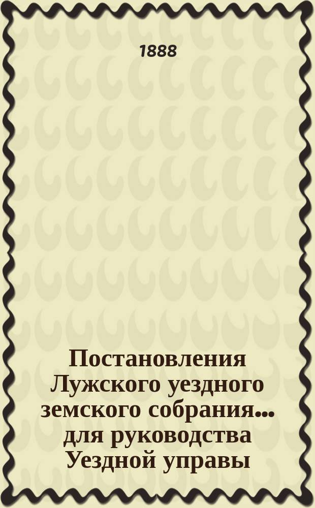 Постановления Лужского уездного земского собрания... для руководства Уездной управы...