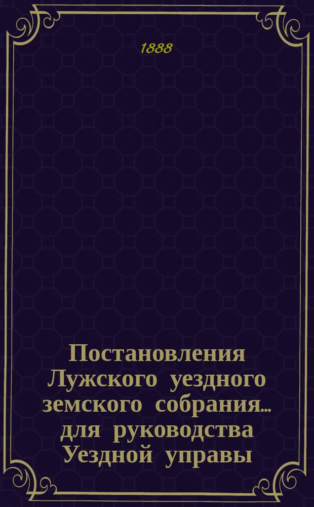 Постановления Лужского уездного земского собрания... для руководства Уездной управы... с 1868 года по 1887 год включительно