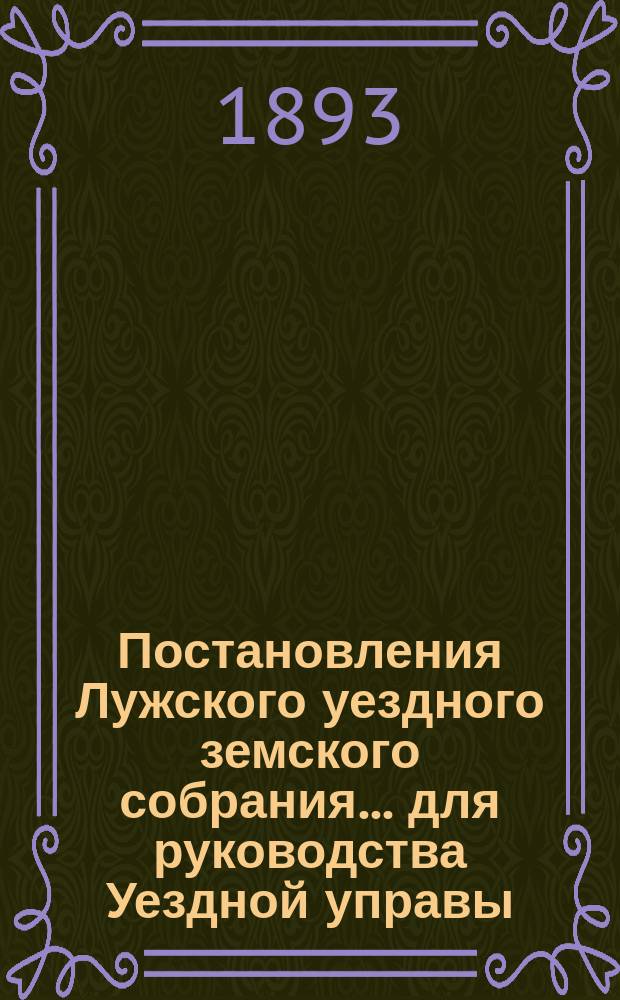 Постановления Лужского уездного земского собрания... для руководства Уездной управы... на 1891-93 гг.