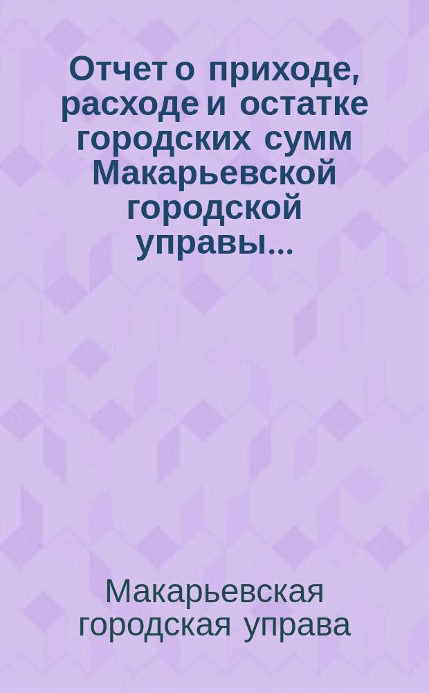 Отчет о приходе, расходе и остатке городских сумм Макарьевской городской управы...