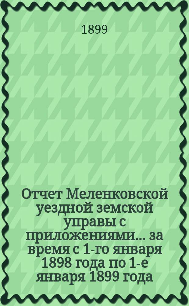 Отчет Меленковской уездной земской управы с приложениями... за время с 1-го января 1898 года по 1-е января 1899 года