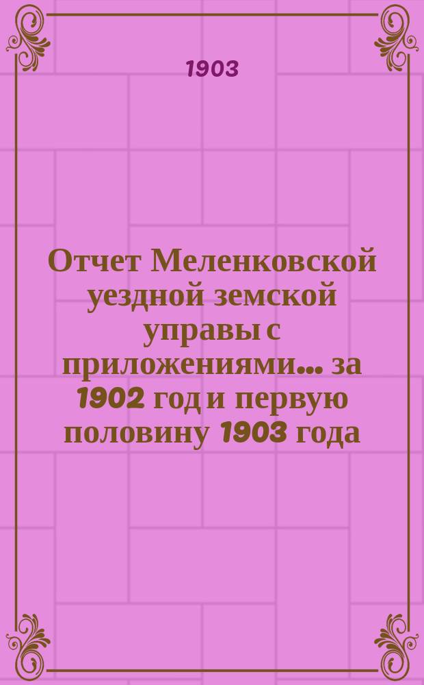 Отчет Меленковской уездной земской управы с приложениями... за 1902 год и первую половину 1903 года