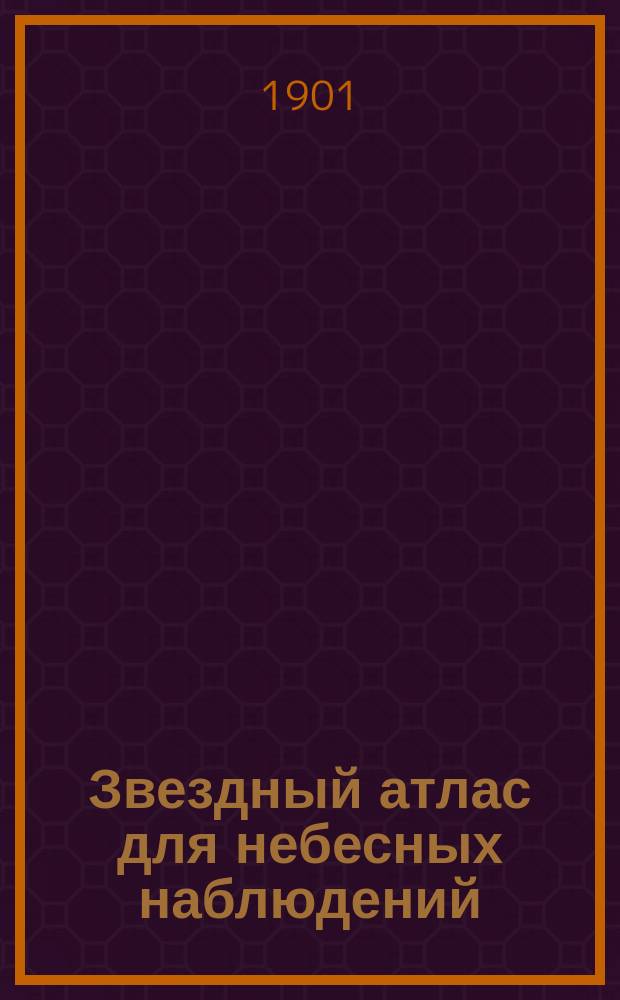 Звездный атлас для небесных наблюдений : Две общие карты северного и южного неба и 26 специальных карт звезд, видимых простым глазом до 35 градуса южного склонения с обозначением переменных и двойных звезд, звездных куч и туманных пятен : С объясн. текстом и... рис. в тексте