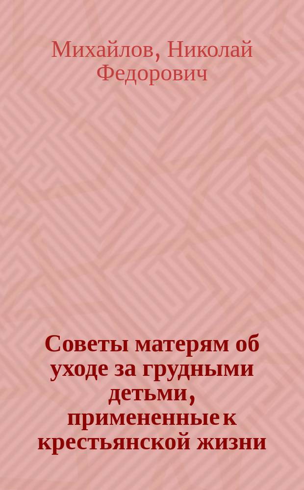 Советы матерям об уходе за грудными детьми, примененные к крестьянской жизни : Сост. по книжке д-ра Н.Ф. Михайлова
