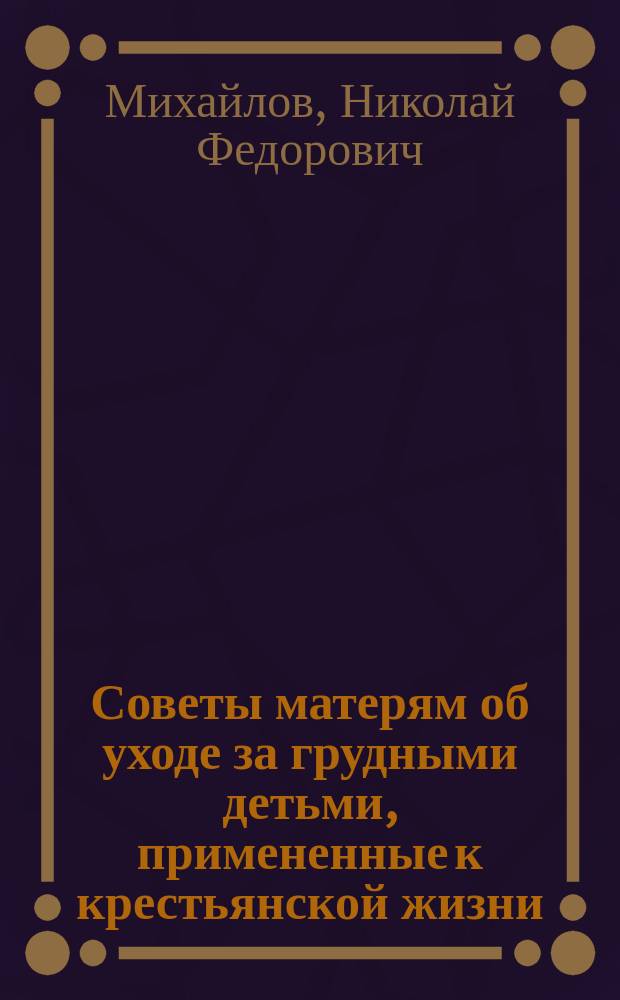 Советы матерям об уходе за грудными детьми, примененные к крестьянской жизни : Сост. по книжке д-ра Н.Ф. Михайлова