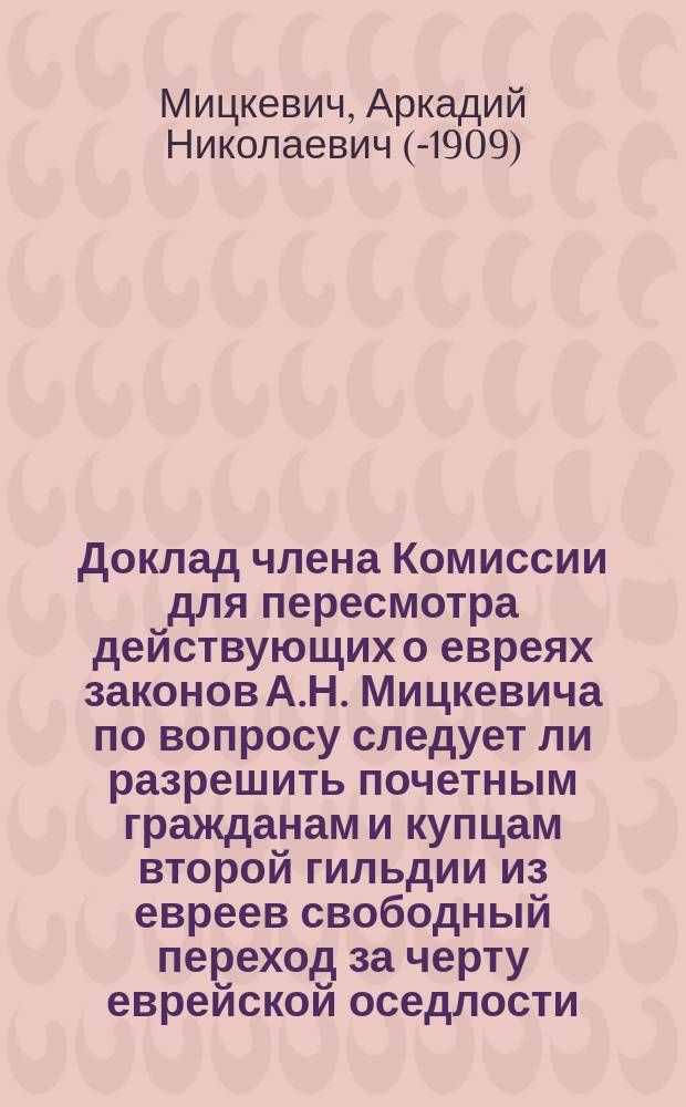 Доклад члена Комиссии [для пересмотра действующих о евреях законов] А.Н. Мицкевича по вопросу следует ли разрешить почетным гражданам и купцам второй гильдии из евреев свободный переход за черту еврейской оседлости