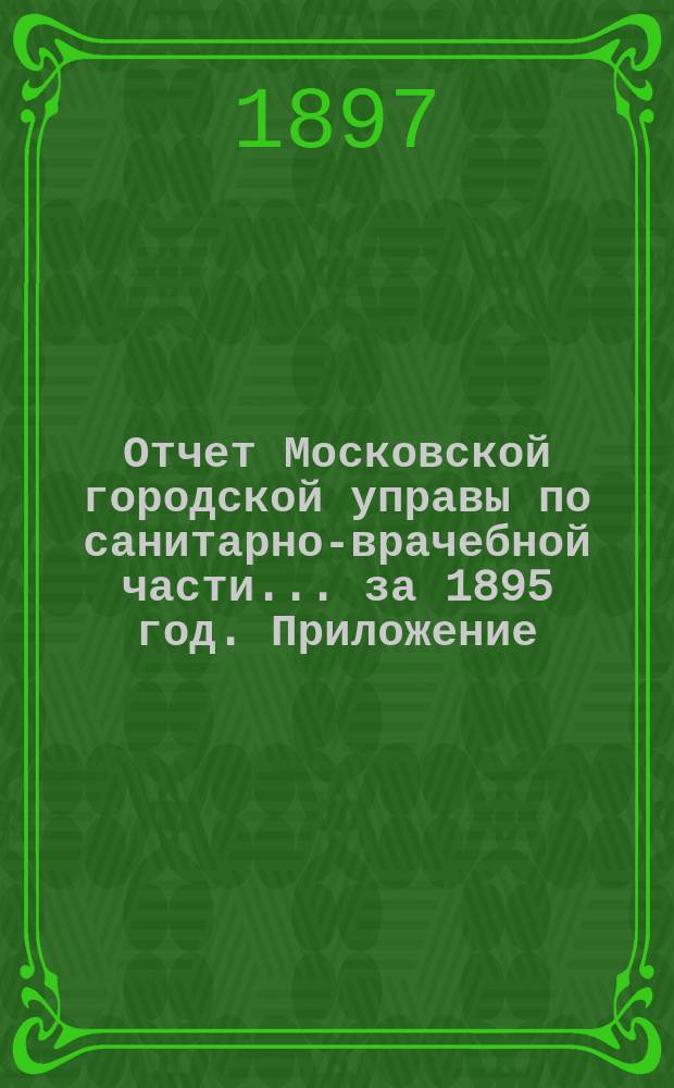 Отчет Московской городской управы по санитарно-врачебной части... за 1895 год. Приложение... : Приложение...