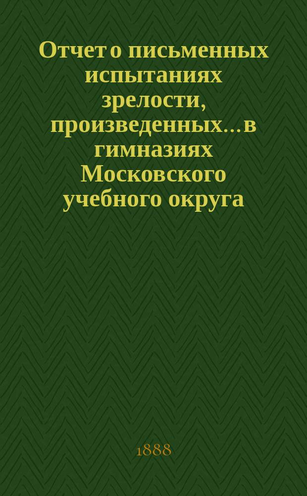 Отчет о письменных испытаниях зрелости, произведенных... в гимназиях Московского учебного округа. в 1887 году